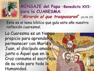 MENSAJE del Papa –Benedicto XVI–
        para la CUARESMA:
        “Mirarán al que traspasaron” (Jn 19, 37)
Este es el lema bíblico que guía este año nuestra
reflexión cuaresmal.
La Cuaresma es un tiempo
propicio para aprender a
permanecer con María y
Juan, el discípulo amado,
junto a Áquel que en la
Cruz consuma el sacrificio
de su vida para toda la
Humanidad.
 