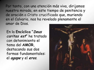 Por tanto, con una atención más viva, dirijamos
nuestra mirada, en este tiempo de penitencia y
de oración a Cristo crucificado que, muriendo
en el Calvario, nos ha revelado plenamente el
amor de Dios.

En la Encíclica “Deus
caritas est” he tratado
con detenimiento el
tema del AMOR,
destacando sus dos
formas fundamentales:
el agape y el eros.
 