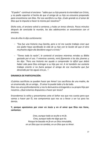 17
"El padre" -continuó el anciano- "sabía que su hijo pasaría la eternidad con Cristo,
y no podía soportar el hecho de que el amigo de su hijo no estuviera preparado
para encontrarse con Dios. Por eso sacrificó a su hijo. ¡Cuán grande es el amor de
Dios que lo impulsó a hacer lo mismo por nosotros!"
Dicho esto, el anciano volvió a sentarse, y hubo un tenso silencio. Pocos minutos
después de concluida la reunión, los dos adolescentes se encontraron con el
anciano.
Uno de ellos le dijo cortésmente:
 "Esa fue una historia muy bonita, pero a mí me cuesta trabajo creer que
ese padre haya sacrificado la vida de su hijo con la ilusión de que el otro
muchacho algún día decidiera seguir a Cristo."
 "Tienes toda la razón", le contestó el anciano mientras miraba su Biblia
gastada por el uso. Y mientras sonreía, miró fijamente a los dos jóvenes y
les dijo: "Pero esa historia me ayuda a comprender lo difícil que debió
haber sido para Dios entregar a su Hijo por mí. A mí también me costaría
trabajo creerlo si no fuera porque el amigo de ese muchacho que fue
devorado por las aguas era yo...".
DINAMICA DE PARTICIPACIÓN:
¡Cuántos sacrificios se pueden hacer por Amor! Los sacrificios de una madre, de
un enamorado, de un amigo… El amor lo puede todo y lo da todo.
Dios nos ama profundamente y nos lo demuestra entregando a su propio Hijo por
nosotros. ¿Qué estamos dispuestos a hacer por Jesús?
Encendemos la velita y presentamos ante el Señor eso que nos cuesta pero que
vamos a hacer por Él, ese compromiso que nos va a llevar a ser luz para los
demás.
Y, porque apostamos por creer en Jesús y en el amor que Dios nos tiene,
cantamos:
Creo, aunque todo se oculte a mi fe.
Creo, aunque todo me diga que no.
Porque he basado mi fe en un Dios inmutable,
en un Dios que no cambia, en un Dios que es Amor.
 