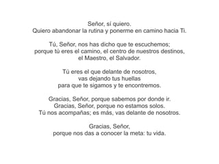 Señor, sí quiero.
Quiero abandonar la rutina y ponerme en camino hacia Ti.
Tú, Señor, nos has dicho que te escuchemos;
porque tú eres el camino, el centro de nuestros destinos,
el Maestro, el Salvador.
Tú eres el que delante de nosotros,
vas dejando tus huellas
para que te sigamos y te encontremos.
Gracias, Señor, porque sabemos por donde ir.
Gracias, Señor, porque no estamos solos.
Tú nos acompañas; es más, vas delante de nosotros.
Gracias, Señor,
porque nos das a conocer la meta: tu vida.