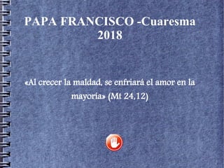 PAPA FRANCISCO -Cuaresma
2018
«Al crecer la maldad, se enfriará el amor en la
mayoría» (Mt 24,12)
 