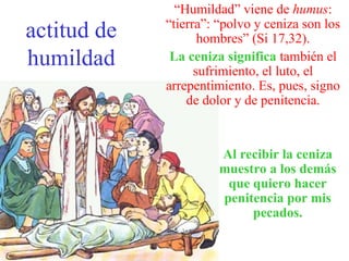 actitud de
humildad
“Humildad” viene de humus:
“tierra”: “polvo y ceniza son los
hombres” (Si 17,32).
La ceniza significa también el
sufrimiento, el luto, el
arrepentimiento. Es, pues, signo
de dolor y de penitencia.
Al recibir la ceniza
muestro a los demás
que quiero hacer
penitencia por mis
pecados.
 