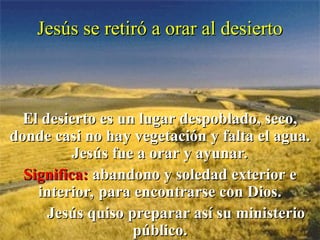 Jesús se retiró a orar al desierto
Jesús se retiró a orar al desierto
El desierto es un lugar despoblado, seco,
El desierto es un lugar despoblado, seco,
donde casi no hay vegetación y falta el agua.
donde casi no hay vegetación y falta el agua.
Jesús fue a orar y ayunar.
Jesús fue a orar y ayunar.
Significa:
Significa: abandono y soledad exterior e
abandono y soledad exterior e
interior, para encontrarse con Dios.
interior, para encontrarse con Dios.
Jesús quiso preparar así su ministerio
Jesús quiso preparar así su ministerio
público.
público.
 