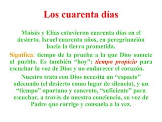 Los cuarenta días
Moisés y Elías estuvieron cuarenta días en el
desierto. Israel cuarenta años, en peregrinación
hacia la tierra prometida.
Significa: tiempo de la prueba a la que Dios somete
al pueblo. Es también “hoy”: tiempo propicio para
escuchar la voz de Dios y no endurecer el corazón.
Nuestro trato con Dios necesita un “espacio”
adecuado (el desierto como lugar de silencio), y un
“tiempo” oportuno y concreto, “suficiente” para
escuchar, a través de nuestra conciencia, su voz de
Padre que corrige y consuela a la vez.
 