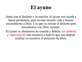 El ayuno
Junto con el desierto y la oración, el ayuno nos ayuda a
hacer penitencia, para revisar nuestra vida y buscar
sinceramente a Dios. Los que se retiran al desierto para
encontrarse con Dios, ayunan.
El ayuno es abstenerse de comida y bebida. Es símbolo
y expresión de una renuncia a todo lo que nos impide
realizar en nosotros el proyecto de Dios.
 