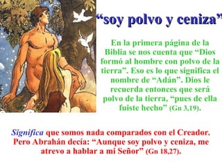 “
“soy polvo y ceniza”
soy polvo y ceniza”
En la primera página de la
Biblia se nos cuenta que “Dios
formó al hombre con polvo de la
tierra”. Eso es lo que significa el
nombre de “Adán”. Dios le
recuerda entonces que será
polvo de la tierra, “pues de ella
fuiste hecho” (Gn 3,19).
Significa que somos nada comparados con el Creador.
Pero Abrahán decía: “Aunque soy polvo y ceniza, me
atrevo a hablar a mi Señor” (Gn 18,27).
 