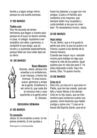 familia y a algún amigo íntimo,         hacer los deberes y a jugar con mis
porque es una suerte preciosa.          amigos. Cuida a mi familia, pon
                                        contentos a los mayores, que
17 DE MARZO                             siempre están muy ocupados y
                                        cuida también a los que no viven
Todos uno                               bien. Te necesitamos mucho, Jesús.
Hoy me acuerdo de tantos
hermanos que llegan a nuestro país      22 DE MARZO
porque en el suyo no tienen comida,
ni casa, ni colegio. Ayúdame a ser      Aquí estoy
simpático con ellos y generoso, a       Yo sé, Señor, que a ti te gusta la
compartir lo que tengo, que es          gente que ama, la que se quiere a sí
mucho y a quererles especialmente,      misma y quiere a los demás de la
porque debe ser duro estar lejos de     misma manera.
su tierra.                              Cuando sea mayor voy a estudiar
                                        mucho para trabajar en algo que
18 DE MARZO                             mejore la vida de los pobres. Igual
                     Buen Maestro       quieres que mi vida sea para ti. Yo
         Gracias, Jesús, porque nos     estoy dispuesto a todo. Aquí me
          enseñas a no enfadarnos,      tienes, Dios. Te quiero mucho.
          a ser mansos, a frenar las    23 DE MARZO
            broncas. Tú eras bueno,
           suave, generoso y amigo      Creo en ti
           de la gente. Enséñame a      Dios mío, yo creo en ti, que eres mi
          ser como tú, que cada día     Padre, que me has creado, para ser
             te conozca más y vaya      feliz y hacer felices a los demás.
         queriendo a la gente como      Creo en tu hijo Jesús, que se hizo
                         tú. Gracias.   hombre para contarnos cuánto nos
                                        quieres, cómo tenemos que hablar
       SEGUNDA SEMANA                   contigo y cómo vivir. Y creo en la
                                        fuerza del Espíritu Santo, que es la
21 DE MARZO
Te necesito
Jesús, tú me enseñas a amar, tú me
pones contento, tú me ayudas a
Parroquia La Inmaculada
 