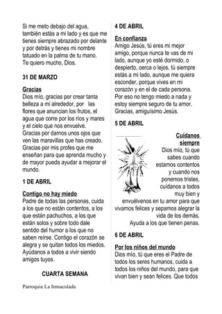 Si me meto debajo del agua,            4 DE ABRIL
también estás a mi lado y es que me
tienes siempre abrazado por delante    En confianza
y por detrás y tienes mi nombre        Amigo Jesús, tú eres mi mejor
tatuado en la palma de tu mano.        amigo, porque nunca te vas de mi
Te quiero mucho, Dios.                 lado, aunque yo esté dormido, o
                                       despierto, cerca o lejos, tú siempre
31 DE MARZO                            estás a mi lado, aunque me quiera
                                       esconder, porque vives en mi
Gracias                                corazón y en el de cada persona.
Dios mío, gracias por crear tanta      Por eso no tengo miedo a nada y
belleza a mi alrededor, por las        estoy siempre seguro de tu amor.
flores que anuncian los frutos, el     Gracias, amiguísimo Jesús.
agua que corre por los ríos y mares
y el cielo que nos envuelve.           5 DE ABRIL
Gracias por darnos unos ojos que                                  Cuídanos
ven las maravillas que has creado.                                  siempre
Gracias por mis profes que me                               Dios mío, tú que
enseñan para que aprenda mucho y                              sabes cuando
de mayor pueda ayudar a mejorar el                       estamos contentos
mundo.                                                         y cuando nos
1 DE ABRIL                                                  ponemos tristes,
                                                           cuídanos a todos
Contigo no hay miedo                                              muy bien y
Padre de todas las personas, cuida        envuélvenos en tu amor para que
a los que no están contentos, a los    vivamos felices y sepamos alegrar la
que están pachuchos, a los que                           vida de los demás.
están solos y sobre todo dale                Ayuda a los que tienen penas.
sentido del humor a los que no
saben reírse. Contigo el corazón se    6 DE ABRIL
alegra y se quitan todos los miedos.   Por los niños del mundo
Ayúdanos a todos a vivir siendo        Dios mío, tú que eres el Padre de
amigos tuyos.                          todos los seres humanos, cuida a
                                       todos los niños del mundo, para que
        CUARTA SEMANA                  vivan bien y sean felices. Que todos
Parroquia La Inmaculada
 