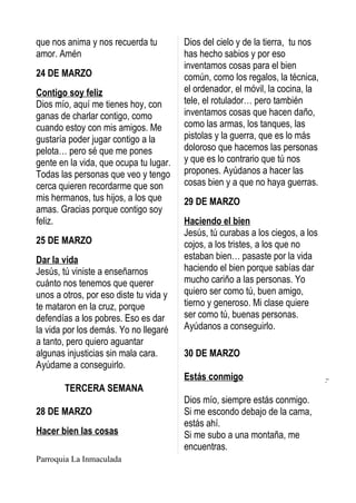 que nos anima y nos recuerda tu         Dios del cielo y de la tierra, tu nos
amor. Amén                              has hecho sabios y por eso
                                        inventamos cosas para el bien
24 DE MARZO                             común, como los regalos, la técnica,
Contigo soy feliz                       el ordenador, el móvil, la cocina, la
Dios mío, aquí me tienes hoy, con       tele, el rotulador… pero también
ganas de charlar contigo, como          inventamos cosas que hacen daño,
cuando estoy con mis amigos. Me         como las armas, los tanques, las
gustaría poder jugar contigo a la       pistolas y la guerra, que es lo más
pelota… pero sé que me pones            doloroso que hacemos las personas
gente en la vida, que ocupa tu lugar.   y que es lo contrario que tú nos
Todas las personas que veo y tengo      propones. Ayúdanos a hacer las
cerca quieren recordarme que son        cosas bien y a que no haya guerras.
mis hermanos, tus hijos, a los que      29 DE MARZO
amas. Gracias porque contigo soy
feliz.                                  Haciendo el bien
                                        Jesús, tú curabas a los ciegos, a los
25 DE MARZO                             cojos, a los tristes, a los que no
Dar la vida                             estaban bien… pasaste por la vida
Jesús, tú viniste a enseñarnos          haciendo el bien porque sabías dar
cuánto nos tenemos que querer           mucho cariño a las personas. Yo
unos a otros, por eso diste tu vida y   quiero ser como tú, buen amigo,
te mataron en la cruz, porque           tierno y generoso. Mi clase quiere
defendías a los pobres. Eso es dar      ser como tú, buenas personas.
la vida por los demás. Yo no llegaré    Ayúdanos a conseguirlo.
a tanto, pero quiero aguantar
algunas injusticias sin mala cara.      30 DE MARZO
Ayúdame a conseguirlo.
                                        Estás conmigo
        TERCERA SEMANA
                                        Dios mío, siempre estás conmigo.
28 DE MARZO                             Si me escondo debajo de la cama,
                                        estás ahí.
Hacer bien las cosas                    Si me subo a una montaña, me
                                        encuentras.
Parroquia La Inmaculada
 