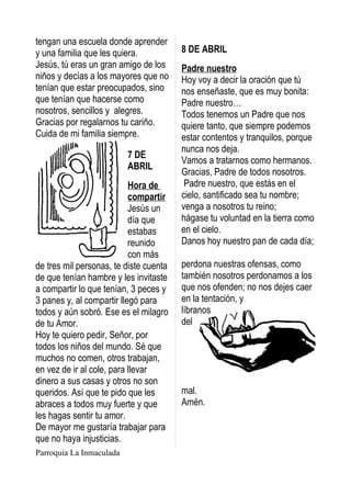 tengan una escuela donde aprender
y una familia que les quiera.           8 DE ABRIL
Jesús, tú eras un gran amigo de los     Padre nuestro
niños y decías a los mayores que no     Hoy voy a decir la oración que tú
tenían que estar preocupados, sino      nos enseñaste, que es muy bonita:
que tenían que hacerse como             Padre nuestro…
nosotros, sencillos y alegres.          Todos tenemos un Padre que nos
Gracias por regalarnos tu cariño.       quiere tanto, que siempre podemos
Cuida de mi familia siempre.            estar contentos y tranquilos, porque
                                        nunca nos deja.
                          7 DE
                                        Vamos a tratarnos como hermanos.
                          ABRIL
                                        Gracias, Padre de todos nosotros.
                           Hora de       Padre nuestro, que estás en el
                           compartir    cielo, santificado sea tu nombre;
                           Jesús un     venga a nosotros tu reino;
                           día que      hágase tu voluntad en la tierra como
                           estabas      en el cielo.
                           reunido      Danos hoy nuestro pan de cada día;
                           con más
de tres mil personas, te diste cuenta   perdona nuestras ofensas, como
de que tenían hambre y les invitaste    también nosotros perdonamos a los
a compartir lo que tenían, 3 peces y    que nos ofenden; no nos dejes caer
3 panes y, al compartir llegó para      en la tentación, y
todos y aún sobró. Ese es el milagro    líbranos
de tu Amor.                             del
Hoy te quiero pedir, Señor, por
todos los niños del mundo. Sé que
muchos no comen, otros trabajan,
en vez de ir al cole, para llevar
dinero a sus casas y otros no son
queridos. Así que te pido que les       mal.
abraces a todos muy fuerte y que        Amén.
les hagas sentir tu amor.
De mayor me gustaría trabajar para
que no haya injusticias.
Parroquia La Inmaculada
 