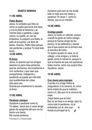 QUINTA SEMANA                  Ayúdame para que se me olvide
                                       todo lo malo que me hacen y
11 DE ABRIL                            perdonar 70 veces 7, como tú
Padre Bueno                            decías, que es un montón.
Jesús, tú contaste que Dios es
como un padre que tenía dos hijos,     14 DE ABRIL
y uno le pidió la herencia y se
marchó lejos a gastarla. Luego         Contigo puedo
volvió y su padre, en vez de           Jesús, tú fuiste un valiente, porque
enfadarse, le preparó una fiesta, le   cuando la gente se metía contigo,
salió al encuentro y le llenó de       porque te hacías amigo de los
besos. Gracias, Padre Dios porque      pobres, tú les defendías y decías
nos perdonas y porque Tú eres todo     que el que quiera ser el primero sea
Amor.                                  el servidos de todos.
12 DE ABRIL                            Yo quiero ayudar en casa, en el
                                       colegio, a los amigos y a toda la
El Amor                                gente, como lo hacías tú, porque lo
Jesús, tú quieres que tus amigos       que te importa es que nos queramos
seamos luz para otras personas,        todos mucho, como nos quiere Dios.
que les animemos, les enseñemos a      Ayúdame, Jesús.
vivir contentos y que vean que
compartiendo, trabajando y             15 DE ABRIL
ayudando se puede ser más feliz
que quedándose las cosas               Con Jesús para siempre
sólo para uno.                         Cuando a tu amigo Pedro le
Gracias por enseñarme tu secreto:      preguntaron si te conocía, él, como
el Amor.                               tenía miedo de que le mataran,
                                       como a ti, dijo que no te conocía de
13 DE ABRIL                            nada.
                                       ¡Vaya faena que te hizo!
Perdonar siempre                       Eso no se hace a un amigo, pero tú,
Ayúdame a perdonar como tú.            como todo lo perdonas, no te
Ya sabes, Jesús que a veces tengo      enfadaste con él, sino que       le
ganas de vengarme del que me ha        hiciste el principal de tu
hecho una faena.
Me cuesta perdonar.
Parroquia La Inmaculada
 