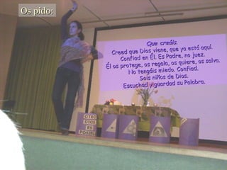 Os pido: Que creáis . Creed que Dios viene, que ya está aquí . Confiad en Él. Es Padre, no juez. Él os protege, os regala, os quiere, os salva. No tengáis miedo. Confiad. Sois niños de Dios. Escuchad y guardad su Palabra.