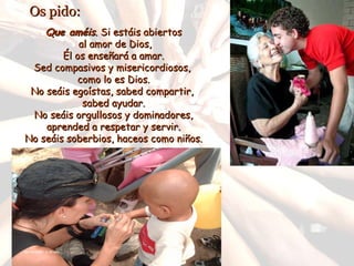 Os pido: Que améis . Si estáis abiertos al amor de Dios, Él os enseñará a amar. Sed compasivos y misericordiosos, como lo es Dios. No seáis egoístas, sabed compartir, sabed ayudar. No seáis orgullosos y dominadores, aprended a respetar y servir. No seáis soberbios, haceos como niños.