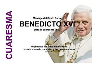 CUARESMA
                    Mensaje del Santo Padre


           BENEDICTO XVI
                     para la cuaresma 2012




                  «Fijémonos los unos en los otros
           para estímulo de la caridad y las buenas obras»
                               (Hb 10, 24)
 