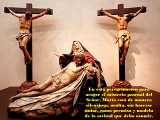 En esta peregrinación para
acoger el misterio pascual del
Señor, María está de manera
silenciosa, oculta, sin hacerse
notar, como premisa y modelo
de la actitud que debo asumir.
 