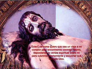 Esta Cuaresma quiero que sea un viaje a miEsta Cuaresma quiero que sea un viaje a mi
corazón para encontrarme conmigo mismo,corazón para encontrarme conmigo mismo,
depositando la ceniza espiritual sobre mídepositando la ceniza espiritual sobre mí
para cubrirme interiormente y escuchar quépara cubrirme interiormente y escuchar qué
me pide Dios.me pide Dios.
 