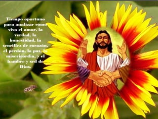 Tiempo oportuno
para analizar cómo
vivo el amor, la
verdad, la
honestidad, la
sencillez de corazón,
el perdón, la paz, la
misericordia, y el
hambre y sed de
Dios.
 