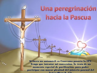 Si fuera un automóvil en Cuaresma pasaría la ITV.
Tengo que intentar mi conversión. Se trata de un
momento especial de purificación, para poder
participar con mayor plenitud del misterio pascual del
 