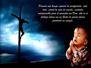 Durante este tiempo especial de purificación, anteDurante este tiempo especial de purificación, ante
todo, estará la vida de oración, condicióntodo, estará la vida de oración, condición
indispensable para el encuentro con Dios; sólo en elindispensable para el encuentro con Dios; sólo en el
diálogo íntimo con mi Señor la gracia divinadiálogo íntimo con mi Señor la gracia divina
penetrará mi corazón.penetrará mi corazón.
 