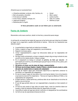 Alimentos que se recomienda llevar:
Pautas de Conducta
Bienvenidos a esta nueva aventura, donde te diviertas y conocerás nuevos amigos.
A continuación, se muestran las reglas del juego que se han hecho para que todas las actividades
se hagan con su seguridad y puedas disfrutarlas al máximo. Estos son los lineamientos que
deberás cumplir:
 La puntualidad es importante en todas las actividades
 Cuidar y respetar el lugar del campamento y sus alrededores
 Respetar los bienes ajenos.
 Actuar responsablemente y seguir las indicaciones dadas por los responsables del
campamento
 No dejar huella contaminante, un buen a campante siempre deja en mejor estado de como
encontró el sitio donde estudio, trabajo o acampo
 En el campamento se maneja el concepto de práctica de Reto por elección – Al
participante se le motiva y da confianza para que participe en forma activa y plena, pero
nunca se le forzará.
 NO portar y/o hacer uso de armas de fuego y punzocortantes
 NO hacer uso de drogas ilegales o legales (Tabaco y alcohol) durante desde la salida
del punto de reunión hasta el regreso del campamento
 En caso de requerir apoyo para situaciones específicas es importante comunicar la
necesidad a un responsable del campamento
 En caso de requerir apoyo de tipo médico favor de dirigirse desde el inicio directamente
al personal de atención Pre-hospitalaria – Técnicos en Urgencias Médicas (TUM) o a los
responsables del campamento.
 El papel sanitario, toallas sanitarias y similares debe de ser desechados en los botes de
basura y no en la letrina.
 El uso del agua potable debe ser con responsabilidad y buscando en todo momento el
ahorro.
 Al final de cada comida el lugar debe de quedar limpio, todos los utensilios deben ser
lavados y todos los desechos sólidos debe ser depositado en su lugar
 Se prohíbe el cambio de lugar para dormir conforme a lo designado por los coordinadores
 Se limita el uso de expresiones efusivas de afecto
 Alimentos enlatados: verduras, atún, Sardina, etc.
 Barra de granola y chocolate
 Fruta seca y/o semillas
 Fruta fresca, manzana, naranjas, etc.
 Sopas para preparar
 Bombones para la fogata
 Cereal
 Miel o azúcar
 Leche en polvo
 Café, té o canela.
 Galletas y/o pan
Si llevas perecederos acude con una hielera para su conservación.
 