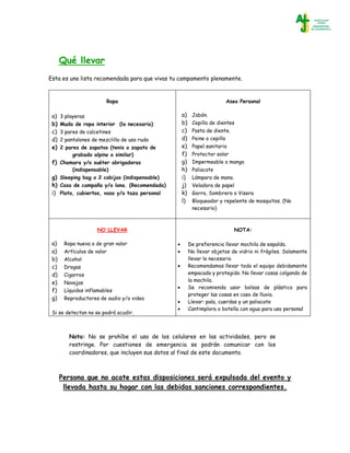 Qué llevar
Esta es una lista recomendada para que vivas tu campamento plenamente.
Ropa
a) 3 playeras
b) Muda de ropa interior (la necesaria)
c) 3 pares de calcetines
d) 2 pantalones de mezclilla de uso rudo
e) 2 pares de zapatos (tenis o zapato de
grabado alpino o similar)
f) Chamara y/o suéter abrigadoras
(indispensable)
g) Sleeping bag o 2 cobijas (indispensable)
h) Casa de campaña y/o lona. (Recomendada)
i) Plato, cubiertos, vaso y/o taza personal
Aseo Personal
a) Jabón.
b) Cepillo de dientes
c) Pasta de diente.
d) Peine o cepillo
e) Papel sanitario
f) Protector solar
g) Impermeable o manga
h) Paliacate
i) Lámpara de mano.
j) Veladora de papel
k) Gorra, Sombrero o Visera
l) Bloqueador y repelente de mosquitos. (No
necesario)
NO LLEVAR
a) Ropa nueva o de gran valor
a) Artículos de valor
b) Alcohol
c) Drogas
d) Cigarros
e) Navajas
f) Líquidos inflamables
g) Reproductores de audio y/o video
Si se detectan no se podrá acudir.
NOTA:
 De preferencia llevar mochila de espalda.
 No llevar objetos de vidrio ni frágiles. Solamente
llevar lo necesario
 Recomendamos llevar todo el equipo debidamente
empacado y protegido. No llevar cosas colgando de
la mochila.
 Se recomienda usar bolsas de plástico para
proteger las cosas en caso de lluvia.
 Llevar: pala, cuerdas y un paliacate
 Cantimplora o botella con agua para uso personal
Nota: No se prohíbe el uso de los celulares en las actividades, pero se
restringe. Por cuestiones de emergencia se podrán comunicar con los
coordinadores, que incluyen sus datos al final de este documento.
Persona que no acate estas disposiciones será expulsada del evento y
llevada hasta su hogar con las debidas sanciones correspondientes.
 