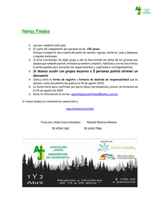 Notas Finales
 Lee por completo esta guía.
 El costo del campamento por persona es de: 150 pesos
Incluye transporte ida y vuelta del punto de reunión, ingreso, material, cena y desayuno
y algunas sorpresas.
 Si eres coordinador de algún grupo y aún no has enviado los datos de los jóvenes que
deseas que también asistan, envíanos su nombre completo, teléfono y correo electrónico
lo antes posible para enviarles los requerimientos y cuestionario correspondientes.
 Si deseas acudir con grupos mayores a 5 personas podrás obtener un
descuento
 Llena y envía tu forma de registro y formato de deslinde de responsabilidad que se
anexan a este documento (se publica el 10 de agosto 2014)
 La fecha límite para confirmar por parte delos coordinadores y enviar los formatos es
el 24 de agosto del 2014
 Envía tu información al correo: apostoladojuveniltlalne@yahoo.com.mx
Si tienes dudas y/o comentarios comunícate a:
www.facebook/ajtlalne
Francisco Jesús Vieyra González
55 4538 1382
Rolando Ramírez Romano
55 6340 7586
 