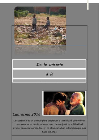 Cuaresma 2016
La cuaresma es un tiempo para despertar a la realidad que vivimos
para reconocer las situaciones que claman justicia, solidaridad,
ayuda, cercanía, compañía… y en ellas escuchar la llamada que nos
hace el Señor.
De la miseria
a la
MISERI-CORDIA
 