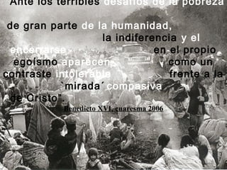 “Ante los terribles desafíos de la pobreza
de gran parte de la humanidad,
la indiferencia y el
encerrarse en el propio
egoísmo aparecen como un
contraste intolerable frente a la
`mirada´ compasiva
de Cristo”.
Benedicto XVI, cuaresma 2006