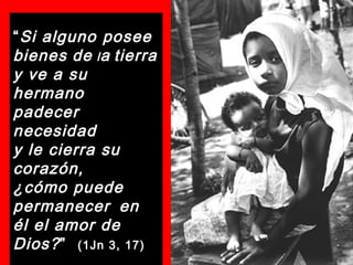 “Si alguno posee
bienes de la tierra
y ve a su
hermano
padecer
necesidad
y le cierra su
corazón,
¿cómo puede
permanecer en
él el amor de
Dios?” (1Jn 3, 17)