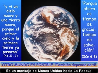 “y vi un
cielo
nuevo y
una tierra
nueva,
porque el
primer
cielo y la
primera
tierra ya
pasaron”
(Ap 21, 1)
“Porque
ahora
es
tiempo
de
gracia,
tiempo
de
salva-
ción”
(2Co 6,2)
OTRO MUNDO ES POSIBLE.¡También depende de ti!
Es un mensaje de Manos Unidas hacia La Pascua