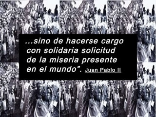 ...sino de hacerse cargo
con solidaria solicitud
de la miseria presente
en el mundo”. Juan Pablo II