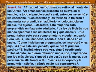 Cada uno puede leer en voz alta el versículo que más le llamó la
                              atención.
 Juan 8, 1-11 1 En aquel tiempo Jesús se retiro al monte de
 los Olivos. 2Al amanecer se presentó de nuevo en el
 templo, y todo el pueblo acudía a él; entonces se sentó y
 les enseñaba. 3 Los escribas y los fariseos le trajeron a
 una mujer sorprendida en adulterio, y colocándola en
 medio, 4le dijeron: -«Maestro, esta mujer ha sido
 sorprendida en flagrante adulterio. 5 La ley de Moisés nos
 manda apedrear a las adúlteras; tú ¿ qué dices?» . 6Le
 preguntaban esto para comprometerlo y poder acusarlo.
 Pero Jesús, inclinándose, escribía con el dedo en el
 suelo. 7Como insistían en preguntarle, se incorporó y les
 dijo: «El que esté sin pecado, que le tire la primera
 piedra.» 8E, inclinándose otra vez, siguió escribiendo.
 9Ellos al oírlo, se fueron retirando uno a uno, empezando

 por los más viejos. Y quedó solo Jesús con la mujer, que
 permanecía allí frente a él. 10Jesús se incorporó y le
 preguntó: - «Mujer, ¿dónde están tus acusadores?.
 ¿ninguno te ha condenado?» 11Ella contestó: «Ninguno,
 Señor.» Jesús le dijo:-«Tampoco yoel Monte de los Olivos. y
                            Jerusalén, desde te condeno. Vete
 