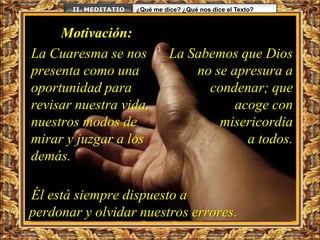 II. MEDITATIO   ¿Qué me dice? ¿Qué nos dice el Texto?



     Motivación:
La Cuaresma se nos               La Sabemos que Dios
presenta como una                    no se apresura a
oportunidad para                       condenar; que
revisar nuestra vida,                       acoge con
nuestros modos de                        misericordia
mirar y juzgar a los                          a todos.
demás.

Él está siempre dispuesto a
perdonar y olvidar nuestros errores.
 