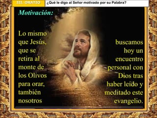 III. ORATIO   ¿Qué le digo al Señor motivado por su Palabra?


Motivación:

Lo mismo
que Jesús,                                         buscamos
que se                                                hoy un
retira al                                          encuentro
monte de                                        personal con
los Olivos                                          Dios tras
para orar,                                     haber leído y
también                                        meditado este
nosotros                                          evangelio.
 