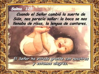 Salmo 125
    Cuando el Señor cambió la suerte de
 Sión, nos parecía soñar: la boca se nos
 llenaba de risas, la lengua de cantares.




 El Señor ha estado grande con nosotros
           y estamos alegres.
 