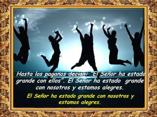 Hasta los paganos decían: “El Señor ha estado
grande con ellos”. El Señor ha estado grande
       con nosotros y estamos alegres.
   El Señor ha estado grande con nosotros y
               estamos alegres.
 