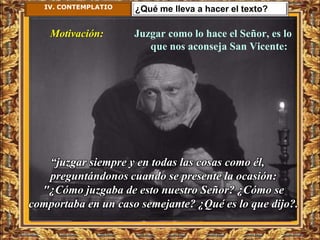 IV. CONTEMPLATIO   ¿Qué me lleva a hacer el texto?

    Motivación:       Juzgar como lo hace el Señor, es lo
                         que nos aconseja San Vicente:




   “juzgar siempre y en todas las cosas como él,
   preguntándonos cuando se presente la ocasión:
  "¿Cómo juzgaba de esto nuestro Señor? ¿Cómo se
comportaba en un caso semejante? ¿Qué es lo que dijo?.
 