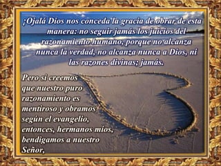¡Ojalá Dios nos conceda la gracia de obrar de esta
       manera: no seguir jamás los juicios del
     razonamiento humano, porque no alcanza
   nunca la verdad, no alcanza nunca a Dios, ni
             las razones divinas; jamás.
Pero si creemos
que nuestro puro
razonamiento es
mentiroso y obramos
según el evangelio,
entonces, hermanos míos,
bendigamos a nuestro
Señor,
 