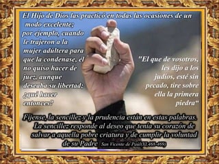 El Hijo de Dios las practicó en todas las ocasiones de un
 modo excelente;
por ejemplo, cuando
le trajeron a la
mujer adúltera para
que la condenase, él                    "El que de vosotros,
no quiso hacer de                                les dijo a los
juez, aunque                                  judíos, esté sin
deseaba su libertad;                       pecado, tire sobre
¿qué hacer                                    ella la primera
entonces?                                             piedra“
Fíjense, la sencillez y la prudencia están en estas palabras.
    La sencillez responde al deseo que tenía su corazón de
   salvar a aquella pobre criatura y de cumplir la voluntad
              de su Padre San Vicente de Paúl(XI,468-469)
 