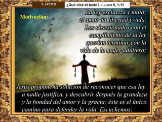 I. LECTIO   ¿Qué dice el texto? – Juan 8, 1-11

                                La ley esclaviza y mata;
 Motivación:
                             el amor da libertad y vida.
                                Los obsesionados con el
                                 cumplimiento de la ley
                                querían terminar con la
                             vida de la mujer adúltera;




Jesús propone la solución de reconocer que esa ley
  a nadie justifica, y descubrir después la grandeza
  y la bondad del amor y la gracia: éste es el único
  camino para defender la vida. Escuchemos:
 
