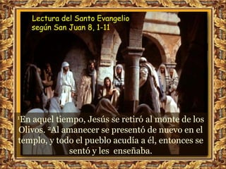 Lectura del Santo Evangelio
      según San Juan 8, 1-11




1En aquel tiempo, Jesús se retiró al monte de los
Olivos. 2Al amanecer se presentó de nuevo en el
templo, y todo el pueblo acudía a él, entonces se
             sentó y les enseñaba.
 