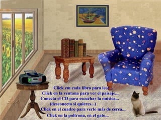.



            .   . .    .
                       .
                       .
            .   . .    .




       Click em cada libro para leer...
Click en la ventana para ver el paisaje...
Conecta el CD para escuchar la música...
     (desconecta si quieres...)
Click en el cuadro para verlo más de cerca...
   Click en la poltrona, en el gato...
 
