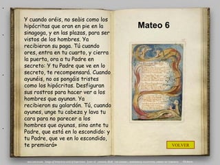 .
    Y cuando oréis, no seàis como los
    hipócritas que oran en pie en la      Mateo 6
.   sinagoga, y en las plazas, para ser
    vistos de los hombres. Ya
    recibieron su paga. Tú cuando
    ores, entra en tu cuarto, y cierra
    la puerta, ora a tu Padre en
    secreto: Y tu Padre que ve en lo
.   secreto, te recompensará. Cuando
    ayunéis, no os pongáis tristes
    como los hipócritas. Desfiguran
    sus rostros para hacer ver a los
    hombres que ayunan. Ya
    recibieron su galardón. Tú, cuando
    ayunes, unge tu cabeza y lava tu
    cara para no parecer a los
.   hombres que ayunas, sino ante tu
    Padre, que está en lo escondido: y
    tu Padre, que ve en lo escondido,
    te premiará»                                    VOLVER
 