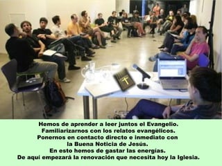 Hemos de aprender a leer juntos el Evangelio.
        Familiarizarnos con los relatos evangélicos.
      Ponernos en contacto directo e inmediato con
                la Buena Noticia de Jesús.
          En esto hemos de gastar las energías.
De aquí empezará la renovación que necesita hoy la Iglesia.
 