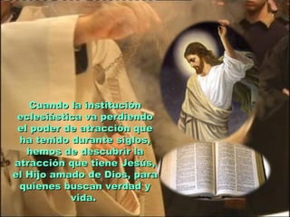 Cuando la institución
 eclesiástica va perdiendo
 el poder de atracción que
 ha tenido durante siglos,
   hemos de descubrir la
atracción que tiene Jesús,
el Hijo amado de Dios, para
 quienes buscan verdad y
           vida.
 