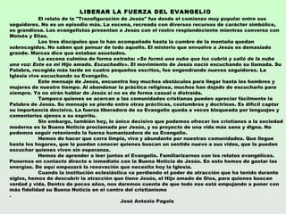 LIBERAR LA FUERZA DEL EVANGELIO 
            El relato de la "Transfiguración de Jesús" fue desde el comienzo muy popular entre sus
seguidores. No es un episodio más. La escena, recreada con diversos recursos de carácter simbólico,
es grandiosa. Los evangelistas presentan a Jesús con el rostro resplandeciente mientras conversa con
Moisés y Elías.
            Los tres discípulos que lo han acompañado hasta la cumbre de la montaña quedan
sobrecogidos. No saben qué pensar de todo aquello. El misterio que envuelve a Jesús es demasiado
grande. Marcos dice que estaban asustados.
            La escena culmina de forma extraña: «Se formó una nube que los cubrió y salió de la nube
una voz: Este es mi Hijo amado. Escuchadlo». El movimiento de Jesús nació escuchando su llamada. Su
Palabra, recogida más tarde en cuatro pequeños escritos, fue engendrando nuevos seguidores. La
Iglesia vive escuchando su Evangelio.
            Este mensaje de Jesús, encuentra hoy muchos obstáculos para llegar hasta los hombres y
mujeres de nuestro tiempo. Al abandonar la práctica religiosa, muchos han dejado de escucharlo para
siempre. Ya no oirán hablar de Jesús si no es de forma casual o distraída.
            Tampoco quienes se acercan a las comunidades cristianas pueden apreciar fácilmente la
Palabra de Jesús. Su mensaje se pierde entre otras prácticas, costumbres y doctrinas. Es difícil captar
su importancia decisiva. La fuerza liberadora de su Evangelio queda a veces bloqueada por lenguajes y
comentarios ajenos a su espíritu.
            Sin embargo, también hoy, lo único decisivo que podemos ofrecer los cristianos a la sociedad
moderna es la Buena Noticia proclamada por Jesús, y su proyecto de una vida más sana y digna. No
podemos seguir reteniendo la fuerza humanizadora de su Evangelio.
            Hemos de hacer que corra limpia, viva y abundante por nuestras comunidades. Que llegue
hasta los hogares, que la puedan conocer quienes buscan un sentido nuevo a sus vidas, que la puedan
escuchar quienes viven sin esperanza.
            Hemos de aprender a leer juntos el Evangelio. Familiarizarnos con los relatos evangélicos.
Ponernos en contacto directo e inmediato con la Buena Noticia de Jesús. En esto hemos de gastar las
energías. De aquí empezará la renovación que necesita hoy la Iglesia.
            Cuando la institución eclesiástica va perdiendo el poder de atracción que ha tenido durante
siglos, hemos de descubrir la atracción que tiene Jesús, el Hijo amado de Dios, para quienes buscan
verdad y vida. Dentro de pocos años, nos daremos cuenta de que todo nos está empujando a poner con
más fidelidad su Buena Noticia en el centro del cristianismo
.
                                             José Antonio Pagola
 