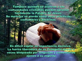 Tampoco quienes se acercan a las
 comunidades cristianas pueden apreciar
     fácilmente la Palabra de Jesús.
Su mensaje se pierde entre otras prácticas,
         costumbres y doctrinas.




  Es difícil captar su importancia decisiva.
La fuerza liberadora de su Evangelio queda a
veces bloqueada por lenguajes y comentarios
              ajenos a su espíritu.
 