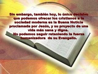 Sin embargo, también hoy, lo único decisivo
  que podemos ofrecer los cristianos a la
   sociedad moderna es la Buena Noticia
proclamada por Jesús, y su proyecto de una
          vida más sana y digna.
  No podemos seguir reteniendo la fuerza
      humanizadora de su Evangelio.
 