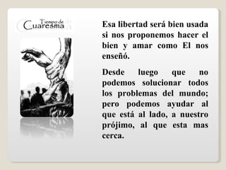Esa libertad será bien usada si nos proponemos hacer el bien  y amar como El nos enseñó. Desde luego que  no podemos solucionar todos los problemas del mundo; pero podemos ayudar al que está al lado, a nuestro prójimo, al que esta mas cerca.                                                                                                          