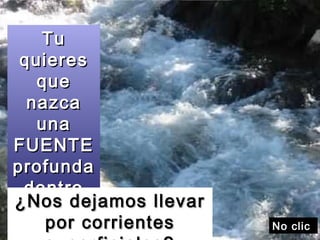 Tu quieres que nazca una FUENTE profunda dentro de nosotros ¿Nos dejamos llevar por corrientes superficiales? No clic  